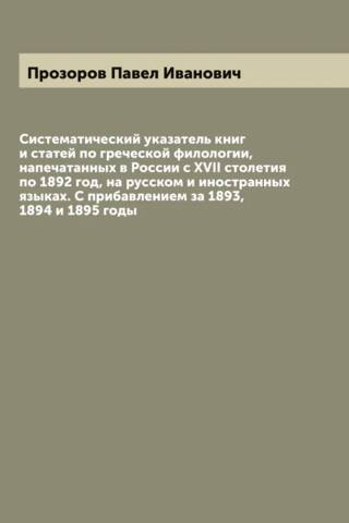 Систематический указатель книг и статей по греческой филологии, напечатанных в России с XVII столетия по 1892 год на русском и иностранных языках. С прибавлением за 1893, 1894 и 1895 годы